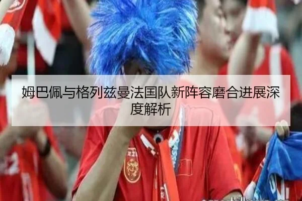 姆巴佩与格列兹曼法国队新阵容磨合进展深度解析 - feisu